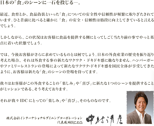 日本の「食」のシーンに一石を投じる―。最近、食育とか、食品偽装といった「食」についての安全性や信頼性が頻繁に取りざたされています。ひと昔前に比べると確かに「食」の安全・信頼性は格段に向上してきていると言えるでしょう。しかしながら、この状況はお客様に食品を提供する側にとってしごく当たり前の事でやっと基点に着いた状態でしょう。では、今後お客様がさらに求めているものとは何でしょう。日本の外食産業の歴史を振り返り考えた場合、それは外食する事の新たなワクワク・ドキドキ感に他なりません。ハンバーガーやファミリーレストランの登場によって新たなワクワク･ドキドキ感を国民全体が享受してきたように、お客様は新たな「食」のシーンの登場を待ってます。我々はお客様がこの外食することの「楽しみ」や「喜び」に新たな１つのシーンを提供することがミッションである、そう考えております。それが我々IDCにとっての「楽しみ」や「喜び」、そのものなのです。株式会社インターナショナルダイニングコーポレーション 代表取締役C.E.O. 中村清彦