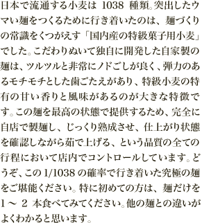 日本で流通する小麦は1038種類。突出したウマい麺をつくるために行き着いたのは、麺づくりの常識をくつがえす「国内産の特級菓子用小麦」でした。こだわりぬいて独自に開発した自家製の麺は、ツルツルと非常にノドごしが良く、弾力のあるモチモチとした歯ごたえがあり、特級小麦の特有の甘い香りと風味があるのが大きな特徴です。この麺を最高の状態で提供するため、完全に自店で製麺し、じっくり熟成させ、仕上がり状態を確認しながら茹で上げる、という品質の全ての行程において店内でコントロールしています。どうぞ、この1/1038の確率で行き着いた究極の麺をご堪能ください。特に初めての方は、麺だけを1～2本食べてみてください。他の麺との違いがよくわかると思います。