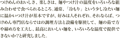 つけめんのおいしさ、楽しさは、麺やつけ汁の温度をいろいろな組み合わせで食べられるところ。通常、「冷もり」という少し冷たい麺に温かいつけ汁が基本ですが、好みは人それぞれ。それならば、つけめん専門店ならではの調理方法と設備を駆使して、麺の茹で方や締め方を工夫し、最高においしい麺を、いろいろな温度で提供できないか？と研究しました。