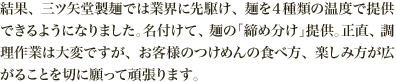 結果、三ツ矢堂製麺では業界に先駆け、麺を４種類の温度で提供できるようになりました。名付けて、麺の「締め分け」提供。正直、調理作業は大変ですが、お客様のつけめんの食べ方、楽しみ方が広がることを切に願って頑張ります。