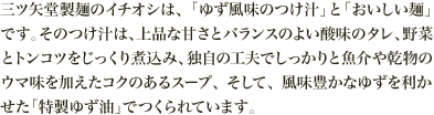三ツ矢堂製麺のイチオシは、「ゆず風味のつけ汁」と「おいしい麺」です。そのつけ汁は、上品な甘さとバランスのよい酸味のタレ、野菜とトンコツをじっくり煮込み、独自の工夫でしっかりと魚介や乾物のウマ味を加えたコクのあるスープ、そして、風味豊かなゆずを利かせた「特製ゆず油」でつくられています。