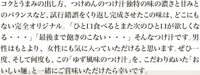 コクとうまみの出し方、つけめんのつけ汁独特の味の濃さと甘みとのバランスなど、試行錯誤をくり返し完成させたこの味は、どこにもない完全オリジナル。「ひと口食べるとまた次のひと口が欲しくなる・・・」「最後まで飽きのこない・・・」そんなつけ汁です。男性はもとより、女性にも気に入っていただけると思います。ぜひ一度、そして何度も、この「ゆず風味のつけ汁」を、こだわりぬいた「おいしい麺」と一緒にご賞味いただけたら幸いです。