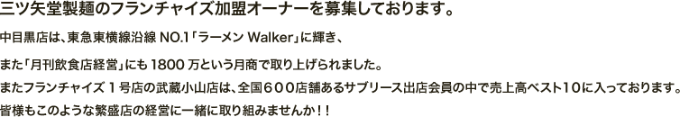 三ツ矢堂製麺のフランチャイズ加盟オーナーを募集しております。中目黒店は、東急東横線沿線NO.1「ラーメンWalker」に輝き、また「月刊飲食店経営」にも1800万という月商で取り上げられました。またフランチャイズ1号店の武蔵小山店は、全国６００店舗あるサブリース出店会員の中で売上高ベスト１０に入っております。皆様もこのような繁盛店の経営に一緒に取り組みませんか！！