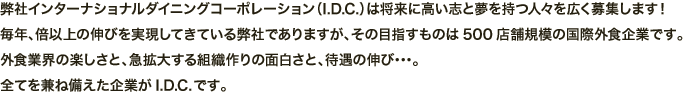 弊社インターナショナルダイニングコーポレーション（I.D.C.）は将来に高い志と夢を持つ人々を広く募集します！毎年、倍以上の伸びを実現してきている弊社でありますが、その目指すものは500店舗規模の国際外食企業です。外食業界の楽しさと、急拡大する組織作りの面白さと、待遇の伸び･･･。全てを兼ね備えた企業がI.D.C.です。