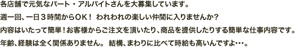 各店舗で元気なパート・アルバイトさんを大募集しています。週一回、一日3時間からＯＫ！ われわれの楽しい仲間に入りませんか？内容はいたって簡単！お客様からご注文を頂いたり、商品を提供したりする簡単な仕事内容です。年齢、経験は全く関係ありません。  結構、まわりに比べて時給も高いんですよ･･･。